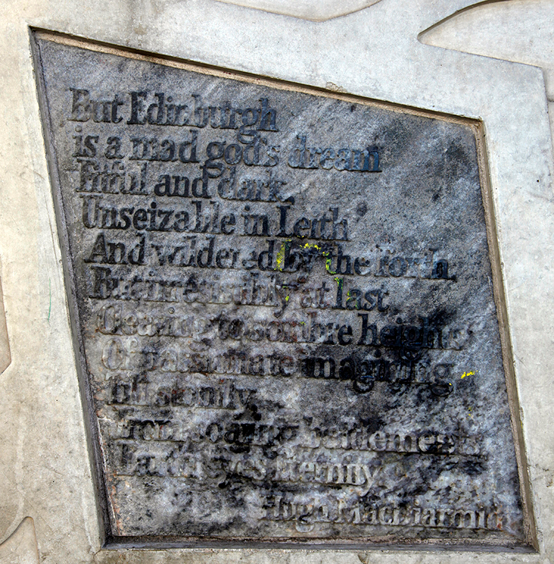Stone with the following words carved on it: "But Edinburgh is a mad god's dream Fitful and dark, Unseizable in Leith And wildered by the Forth, But irresistibly at last Cleaving to sombre heights Of passionate imagining Till stonily, From soaring battlements, Earth eyes Eternity. Hugh MacDiarmid" 