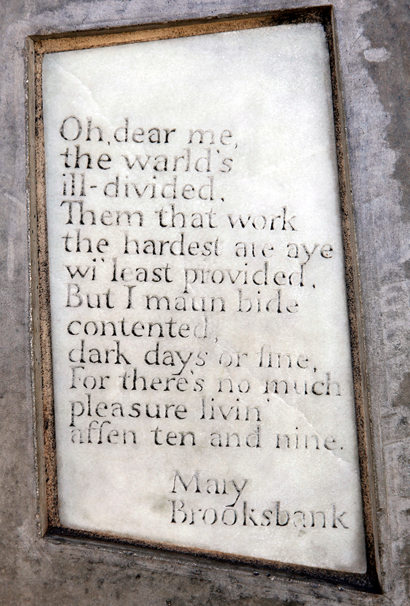 Marble stone with the following words carved onto it: Oh, dear me, the warld’s ill-divided, Them that work the hardest are aye wi’ least provided, But I maun bide contented, dark days or fine, But there’s no much pleasure livin’ affen ten and nine. Mary Brooksbank